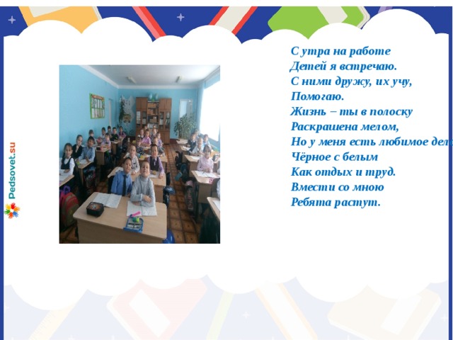 С утра на работе Детей я встречаю. С ними дружу, их учу, Помогаю. Жизнь – ты в полоску Раскрашена мелом, Но у меня есть любимое дело. Чёрное с белым Как отдых и труд. Вмести со мною Ребята растут.