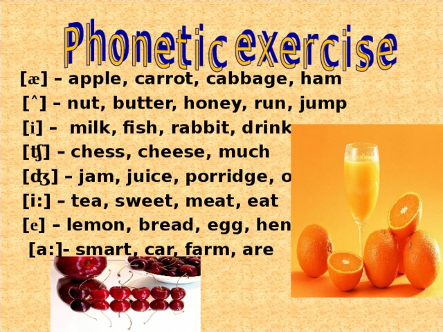 [ æ ] – apple, carrot, cabbage, ham  [ ˄ ] – nut, butter, honey, run, jump  [ i ] – milk, fish, rabbit, drink  [ ʧ ] – chess, cheese, much  [ ʤ ] – jam, juice, porridge, orange  [i:] – tea, sweet, meat, eat  [ e ] – lemon, bread, egg, hen  [a:]- smart, car, farm, are