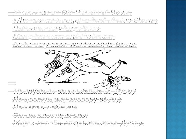There was an Old Person of Dover, Who rushed through a field of blue Clover; But some very large bees, Stung his nose and his knees, So he very soon went back to Dover. Припустил старикашка из Дувру По цветущему клеверу сдуру; Но назад побежал От кинжалящих жал Жирных пчёл старикашка из Дувру.