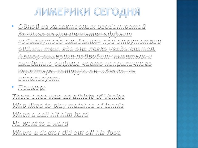 Одной из характерных особенностей данного жанра является эффект «обманутого ожидания» при отсутствии рифмы там, где она легко угадывается. Автор лимерика подводит читателя к ожиданию рифмы, часто неприличного характера, которую он, однако, не использует. Пример: There once was an athlete of Venice Who liked to play matches of tennis When a ball hit him hard He went to a ward Where a doctor did cut off his foot .