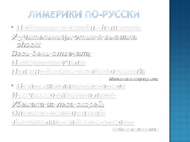 Я сделала на сегодня homework. У учительницы этим я вызвала shock! Весь день отвечала, Пятерки получала: Полезно делать иногда homework. Митюнина Маргарита Я на лыжах каталась в лесу И нечаянно задавила лису! Убежала из леса скорей, Опасаясь мести зверей. Так каталась на днях я в лесу… Соболева Анастасия