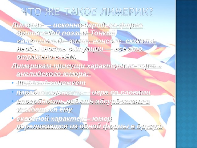 Лимерик — исконно народная форма британской поэзии. Тонкий «английский» юмор, нонсенс сюжета, необычность ситуации — всё это отражено в нём. Лимерикам присущи характерные черты английского юмора: широкий контекст парадоксальность – игра со словами способность видеть абсурд жизни и улыбаться ему сквозной характер – юмор переливается из одной формы в другую