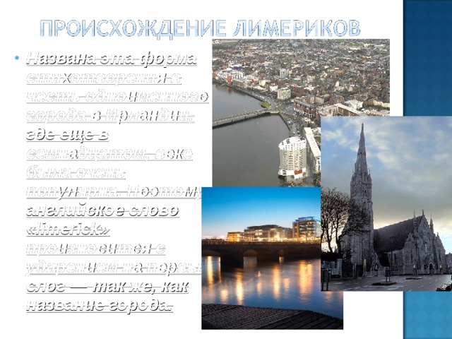Названа эта форма стихотворения в честь одноименного города в Ирландии, где еще в семнадцатом, веке была очень популярна. Поэтому английское слово «limerick» произносится с ударением на первый слог — так же, как название города.