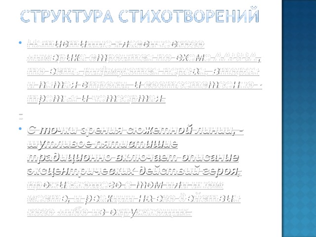 Пятистишие классического лимерика строится по схеме ААВВА , то есть рифмуются первая, вторая и пятая строки, и соответственно - третья и четвертая. С точки зрения сюжетной линии, - шутливое пятистишие традиционно включает описание эксцентрических действий героя, проживающего в том или ином месте, и реакции на его действия кого-либо из окружающих.