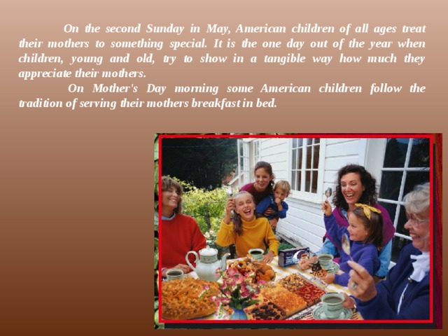  On the second Sunday in May, American children of all ages treat their mothers to something special. It is the one day out of the year when children, young and old, try to show in a tangible way how much they appreciate their mothers.   On Mother's Day morning some American children follow the tradition of serving their mothers breakfast in bed.   