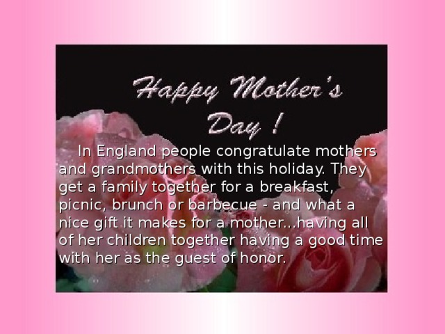  In England people congratulate mothers and grandmothers with this holiday. They get a family together for a breakfast, picnic, brunch or barbecue - and what a nice gift it makes for a mother...having all of her children together having a good time with her as the guest of honor. 