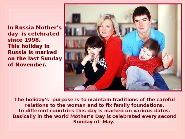 In Russia Mother’s day is celebrated since 1998. This holiday in Russia is marked on the last Sunday of November. The holiday’s purpose is to maintain traditions of the careful relations to the woman and to fix family foundations. In different countries this day is marked on various dates. Basically in the world Mother’s Day is celebrated every second Sunday of May.  