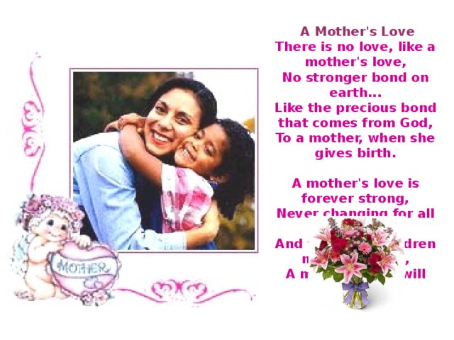  A Mother's Love  There is no love, like a mother's love,  No stronger bond on earth...  Like the precious bond that comes from God,  To a mother, when she gives birth.   A mother's love is forever strong,  Never changing for all time...  And when her children need her most,  A mother's love will shine. 