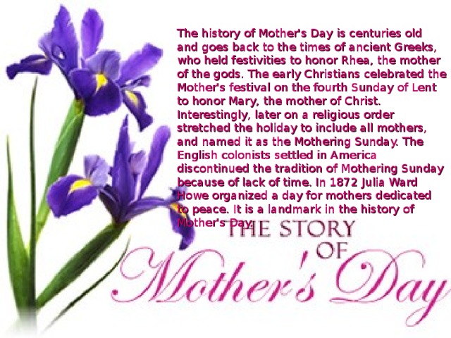 The history of Mother's Day is centuries old and goes back to the times of ancient Greeks, who held festivities to honor Rhea, the mother of the gods. The early Christians celebrated the Mother's festival on the fourth Sunday of Lent to honor Mary, the mother of Christ. Interestingly, later on a religious order stretched the holiday to include all mothers, and named it as the Mothering Sunday. The English colonists settled in America discontinued the tradition of Mothering Sunday because of lack of time. In 1872 Julia Ward Howe organized a day for mothers dedicated to peace. It is a landmark in the history of Mother's Day.     