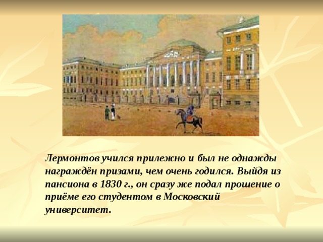 Лермонтов учился прилежно и был не однажды награждён призами, чем очень годился. Выйдя из пансиона в 1830 г., он сразу же подал прошение о приёме его студентом в Московский университет. 