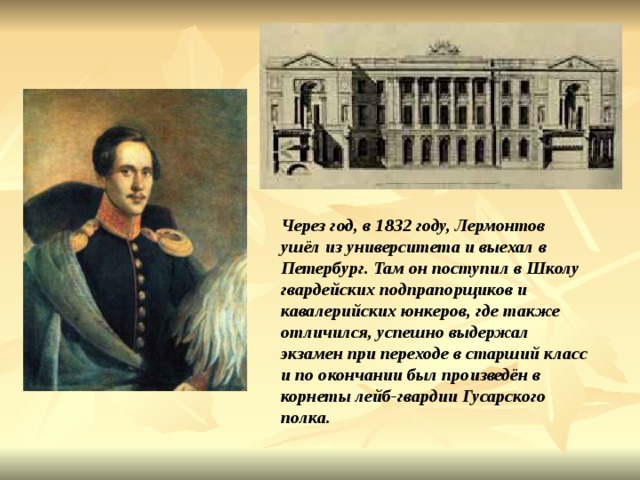 Через год, в 1832 году, Лермонтов ушёл из университета и выехал в Петербург. Там он поступил в Школу гвардейских подпрапорщиков и кавалерийских юнкеров, где также отличился, успешно выдержал экзамен при переходе в старший класс и по окончании был произведён в корнеты лейб-гвардии Гусарского полка. 