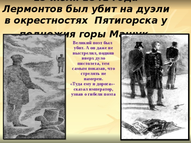 15 июля 1841 года Лермонтов был убит на дуэли в окрестностях Пятигорска у подножия горы Машук . Великий поэт был убит. А он даже не выстрелил, подняв вверх дуло пистолета, тем самым показав, что стрелять не намерен. «Туда ему и дорога»-сказал император, узнав о гибели поэта 