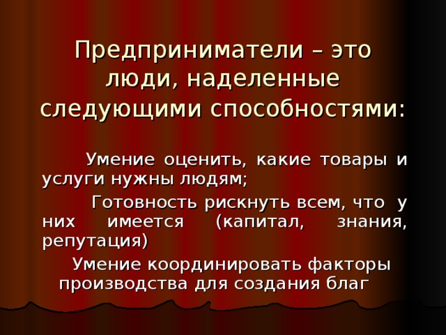 Предприниматели – это люди, наделенные следующими способностями:   Умение оценить, какие товары и услуги нужны людям; Готовность рискнуть всем, что у них имеется (капитал, знания, репутация) Умение координировать факторы производства для создания благ 