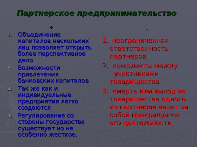 Партнерское предпринимательство + Объединение капиталов нескольких лиц позволяет открыть более перспективное дело Возможности привлечения банковских капиталов Так же как и индивидуальные предприятия легко создаются Регулирование со стороны государства существует но не особенно жесткое. - 1.  неограниченная ответственность партнеров 2.  конфликты между  участниками товарищества 3.  смерть или выход из товарищества одного из партнеров ведет за собой прекращение его деятельности. 