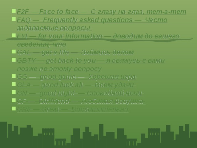 F2F — Face to face — С глазу на глаз, тет‑а‑тет FAQ — Frequently asked questions — Часто задаваемые вопросы FYI — for your information — доводим до вашего сведения, что GAL — get a life — Займись делом GBTY — get back to you — я свяжусь с вами позже по этому вопросу GG — good game — Хорошая игра GLA — good luck all — Всем удачи GN — good night — Спокойной ночи GF — Girlfriend — Любимая девушка GR8 — Great — Восхитительно