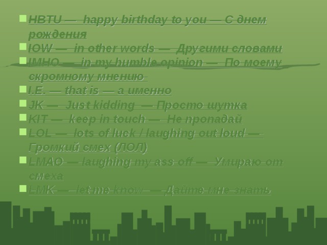 HBTU — happy birthday to you — C днем рождения IOW — in other words — Другими словами IMHO — in my humble opinion — По моему скромному мнению I.E. — that is — а именно JK — Just kidding — Просто шутка KIT — keep in touch — Не пропадай LOL — lots of luck / laughing out loud — Громкий смех (ЛОЛ) LMAO — laughing my ass off — Умираю от смеха LMK — let me know — Дайте мне знать
