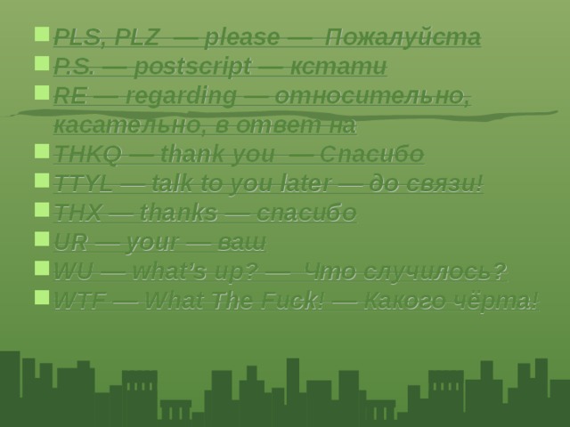 PLS, PLZ — please — Пожалуйста P.S. — postscript — кстати RE — regarding — относительно, касательно, в ответ на THKQ — thank you — Спасибо TTYL — talk to you later — до связи! THX — thanks — спасибо UR — your — ваш WU — what’s up? — Что случилось? WTF — What The Fuck! — Какого чёрта!