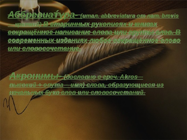 Аббревиат́ура- (итал. abbreviatura от лат. brevis — краткий) В старинных рукописях и книгах сокращённое написание слова или группы слов. В современных изданиях любое сокращённое слово или словосочетание. Акронимы- (дословно с греч. Akros – высокий + onyma – имя) слова, образующиеся из начальных букв слов или словосочетаний.