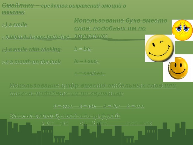 Смайлики – средства выражений эмоций в тексте: :-) a smile :-0 hbtu 0: happy birthday! ;-) a smile with winking :-х a mouth on the lock Использование букв вместо слов, подобных им по звучанию: b = be, Ic – I see, c = see/sea, U = you, Использование цифр вместо отдельных слов или слогов, подобных им по звучанию: 1 = won 8 = ate 4 = for 2 = too Замена слога буквой или цифрой: great = gr8 B4 =Before mate = m8