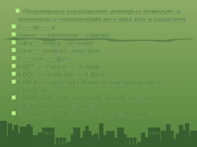 Популярные сокращения, которые помогут в переписке с носителями по e-mail или в соцсетях 2 — to — к 2moro — tomorrow – завтра 2day — today – сегодня 2nite — tonight – вечером 4 — For — Для 4GET — Forget — Забудь ADDY — Address — Адрес AFAIK — as far as I know — Насколько мне известно ASAP — As soon as possible — Так скоро насколько это возможно ATB — all the best — Всего наилучшего