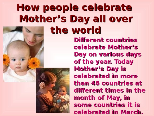 How people celebrate Mother’s Day all over the world Different countries celebrate Mother’s Day on various days of the year. Today Mother’s Day is celebrated in more than 46 countries at different times in the month of May, in some countries it is celebrated in March. ... 