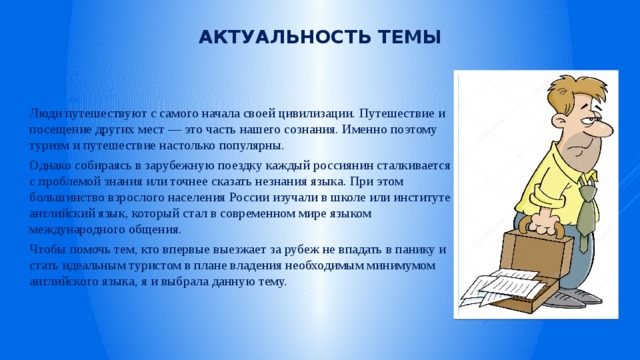 Актуальность темы Люди путешествуют с самого начала своей цивилизации. Путешествие и посещение других мест — это часть нашего сознания. Именно поэтому туризм и путешествие настолько популярны. Однако собираясь в зарубежную поездку каждый россиянин сталкивается с проблемой знания или точнее сказать незнания языка. При этом большинство взрослого населения России изучали в школе или институте английский язык, который стал в современном мире языком международного общения. Чтобы помочь тем, кто впервые выезжает за рубеж не впадать в панику и стать идеальным туристом в плане владения необходимым минимумом английского языка, я и выбрала данную тему. 