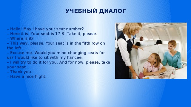 Учебный диалог – Hello! May I have your seat number? – Here it is. Your seat is 17 В. Take it, please. – Where is it? – This way, please. Your seat is in the fifth row on the left. – Excuse me. Would you mind changing seats for us? I would like to sit with my fiancee. – I will try to do it for you. And for now, please, take your seat. – Thank you. – Have a nice flight. 