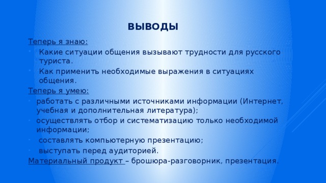 Выводы Теперь я знаю: Какие ситуации общения вызывают трудности для русского туриста. Как применить необходимые выражения в ситуациях общения. Теперь я умею: работать с различными источниками информации (Интернет, учебная и дополнительная литература); осуществлять отбор и систематизацию только необходимой информации; составлять компьютерную презентацию; выступать перед аудиторией. Материальный продукт – брошюра-разговорник, презентация. 