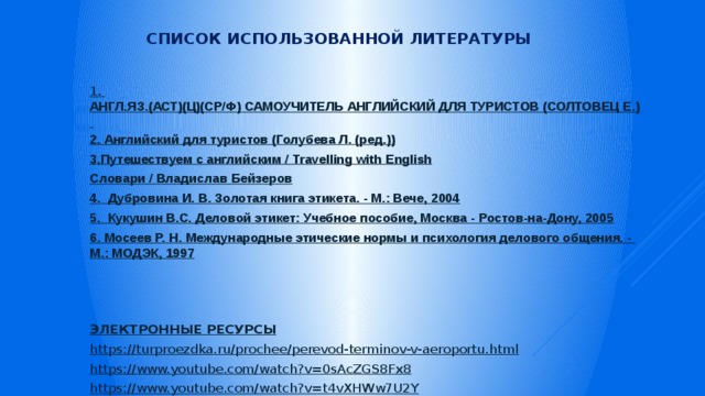 Список использованной литературы 1 . АНГЛ.ЯЗ.(АСТ)(Ц)(СР/Ф) САМОУЧИТЕЛЬ АНГЛИЙСКИЙ ДЛЯ ТУРИСТОВ (СОЛТОВЕЦ Е.) 2. Английский для туристов (Голубева Л. (ред.)) 3.Путешествуем с английским / Travelling with English Словари / Владислав Бейзеров 4 . Дубровина И. В. Золотая книга этикета. - М.: Вече, 2004 5. Кукушин В.С. Деловой этикет: Учебное пособие, Москва - Ростов-на-Дону, 2005 6. Мосеев Р. Н. Международные этические нормы и психология делового общения. - М.: МОДЭК, 1997 ЭЛЕКТРОННЫЕ РЕСУРСЫ https :// turproezdka.ru/prochee/perevod-terminov-v-aeroportu.html https:// www.youtube.com/watch?v=0sAcZGS8Fx8 https:// www.youtube.com/watch?v=t4vXHWw7U2Y 