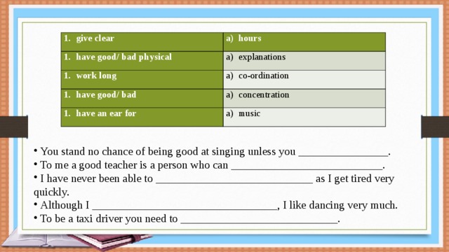 give clear hours have good/ bad physical explanations work long co-ordination have good/ bad concentration have an ear for music  You stand no chance of being good at singing unless you ­­­­­­­­­­­­­­­­­­­­________________.  To me a good teacher is a person who can ___________________________.  I have never been able to ­­­­­­­­­­­­­­­­­­­____________________­­­­­­________ as I get tired very quickly.  Although I _________________________________, I like dancing very much.  To be a taxi driver you need to ____________________________. 