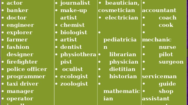 actor banker doctor engineer explorer farmer fashion designer firefighter police officer programmer taxi driver manager operator jeweller journalist make-up artist chemist biologist artist dentist physiotherapist  oculist ecologist zoologist •  beautician, cosmetician •  electrician   • accountant • coach  pediatrician  librarian  physician  dietitian  historian  mathematician • cook • mechanic • nurse • pilot • surgeon • serviceman • guide • shop assistant • vet 