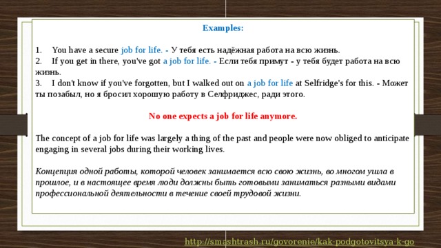 Examples:  1.  You have a secure job for life. - У тебя есть надёжная работа на всю жизнь. 2.  If you get in there, you've got a job for life. - Если тебя примут - у тебя будет работа на всю жизнь. 3.  I don't know if you've forgotten, but I walked out on a job for life at Selfridge's for this. - Может ты позабыл, но я бросил хорошую работу в Селфриджес, ради этого.  No one expects a job for life anymore.  The concept of a job for life was largely a thing of the past and people were now obliged to anticipate engaging in several jobs during their working lives. Концепция одной работы, которой человек занимается всю свою жизнь, во многом ушла в прошлое, и в настоящее время люди должны быть готовыми заниматься разными видами профессиональной деятельности в течение своей трудовой жизни. 