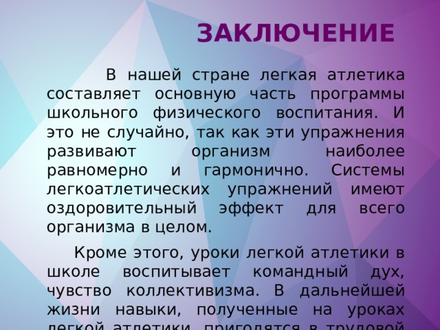  Заключение  В нашей стране легкая атлетика составляет основную часть программы школьного физического воспитания. И это не случайно, так как эти упражнения развивают организм наиболее равномерно и гармонично. Системы легкоатлетических упражнений имеют оздоровительный эффект для всего организма в целом.  Кроме этого, уроки легкой атлетики в школе воспитывает командный дух, чувство коллективизма. В дальнейшей жизни навыки, полученные на уроках легкой атлетики, пригодятся в трудовой деятельности, в армейской жизни.    