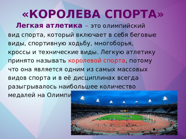 «Королева спорта»  Легкая атлетика – это олимпийский вид спорта, который включает в себя беговые виды, спортивную ходьбу, многоборья, кроссы и технические виды. Легкую атлетику принято называть королевой спорта , потому что она является одним из самых массовых видов спорта и в её дисциплинах всегда разыгрывалось наибольшее количество медалей на Олимпийских играх.      