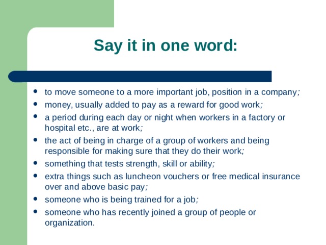 Say it in one word: to move someone to a more important job, position in a company ; money, usually added to pay as a reward for good work ; a period during each day or night when workers in a factory or hospital etc., are at work ; the act of being in charge of a group of workers and being responsible for making sure that they do their work ; something that tests strength, skill or ability ; extra things such as luncheon vouchers or free medical insurance over and above basic pay ; someone who is being trained for a job ; someone who has recently joined a group of people or organization .  