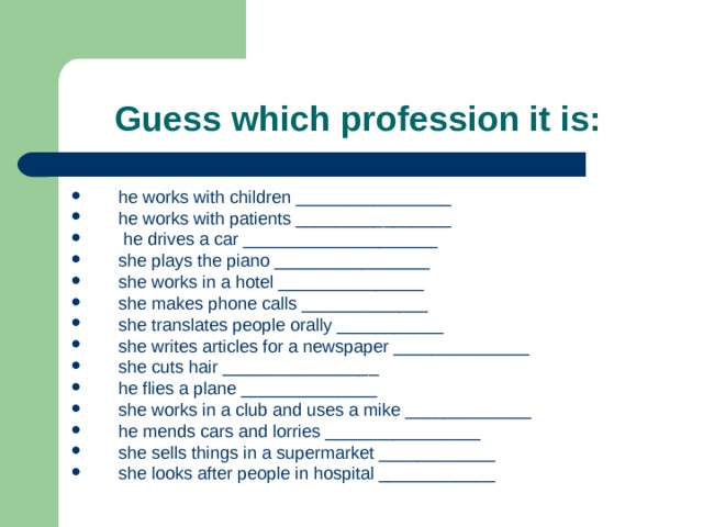 Guess which profession it is:  he works with children ________________ he works with patients ________________   he drives a car ____________________ she plays the piano ________________ she works in a hotel _______________ she makes phone calls _____________ she translates people orally ___________ she writes articles for a newspaper ______________ she cuts hair ________________ he flies a plane ______________ she works in a club and uses a mike _____________ he mends cars and lorries ________________ she sells things in a supermarket ____________ she looks after people in hospital ____________  