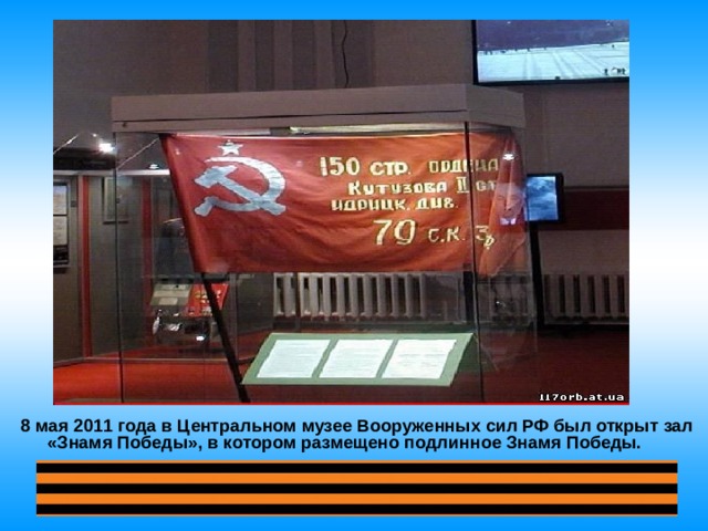 8 мая 2011 года в Центральном музее Вооруженных сил РФ был открыт зал «Знамя Победы», в котором размещено подлинное Знамя Победы. 