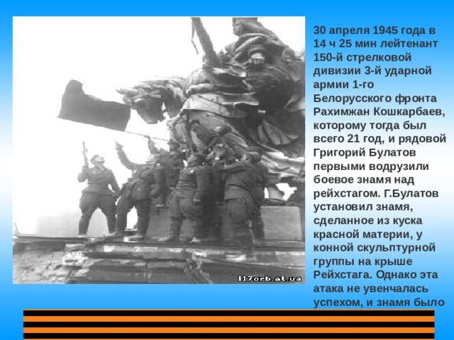 30 апреля 1945 года в 14 ч 25 мин лейтенант 150-й стрелковой дивизии 3-й ударной армии 1-го Белорусского фронта Рахимжан Кошкарбаев, которому тогда был всего 21 год, и рядовой Григорий Булатов первыми водрузили боевое знамя над рейхстагом. Г.Булатов установил знамя, сделанное из куска красной материи, у конной скульптурной группы на крыше Рейхстага. Однако эта атака не увенчалась успехом, и знамя было сбито. 
