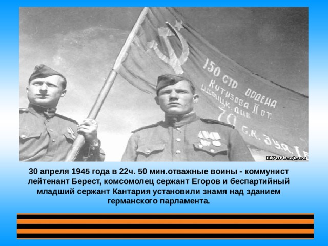 30 апреля 1945 года в 22ч. 50 мин.отважные воины - коммунист лейтенант Берест, комсомолец сержант Егоров и беспартийный младший сержант Кантария установили знамя над зданием германского парламента.  
