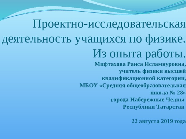 Проектно-исследовательская деятельность учащихся по физике. Из опыта работы.  Мифтахова Раиса Исламнуровна,  учитель физики высшей  квалификационной категории,  МБОУ «Средняя общеобразовательная  школа № 28»  города Набережные Челны  Республики Татарстан   22 августа 2019 года   