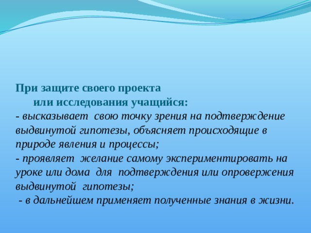     При защите своего проекта  или исследования учащийся:  - высказывает свою точку зрения на подтверждение выдвинутой гипотезы, объясняет происходящие в природе явления и процессы;  - проявляет желание самому экспериментировать на уроке или дома для подтверждения или опровержения выдвинутой гипотезы;  - в дальнейшем применяет полученные знания в жизни.   