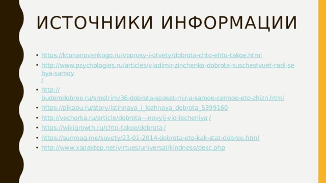 Источники информации https:// ktonanovenkogo.ru/voprosy-i-otvety/dobrota-chto-ehto-takoe.html http://www.psychologies.ru/articles/vladimir-zinchenko-dobrota-suschestvuet-radi-sebya-samoy / http:// budemdobree.ru/smotrim/36-dobrota-spaset-mir-a-samoe-cennoe-eto-zhizn.html https:// pikabu.ru/story/istinnaya_i_lozhnaya_dobrota_5399160 http://vechorka.ru/article/dobrota---novyij-vid-lecheniya / https://wikigrowth.ru/chto-takoe/dobrota / https:// sunmag.me/sovety/23-01-2014-dobrota-eto-kak-stat-dobree.html http:// www.xapaktep.net/virtues/universal/kindness/desc.php 