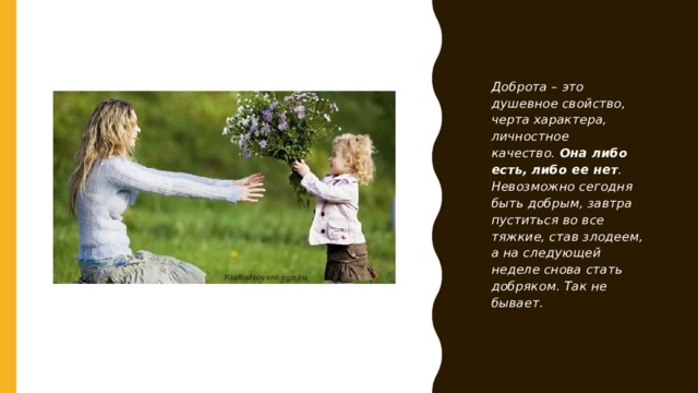 Доброта – это душевное свойство, черта характера, личностное качество.  Она либо есть, либо ее нет . Невозможно сегодня быть добрым, завтра пуститься во все тяжкие, став злодеем, а на следующей неделе снова стать добряком. Так не бывает. 