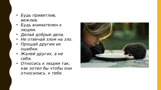 Будь приветлив, вежлив. Будь внимателен к людям. Делай добрые дела. Не отвечай злом на зло. Прощай другим их ошибки. Жалей других, а не себя. Относись к людям так, как хотел бы чтобы они относились к тебе.  