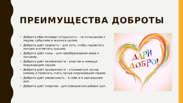 Преимущества доброты   Доброта обеспечивает открытость – по отношению к людям, событиям и жизни в целом. Доброта даёт зоркость – для того, чтобы подмечать лучшее и отметать худшее. Доброта даёт силы – для преобразования мира к лучшему. Доброта даёт возможности – участия и помощи окружающим людям. Доброта даёт возможности – становиться лучше самому и помогать стать лучше окружающим людям. Доброта даёт уверенность – в себе и в завтрашнем дне. Доброта даёт энергию - для совершения добрых дел. 