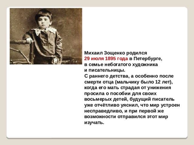 Михаил Зощенко родился 29 июля 1895 года в Петербурге, в семье небогатого художника и писательницы. С раннего детства, а особенно после смерти отца (мальчику было 12 лет), когда его мать страдая от унижения просила о пособии для своих восьмерых детей, будущий писатель уже отчётливо уяснил, что мир устроен несправедливо, и при первой же возможности отправился этот мир изучать.  