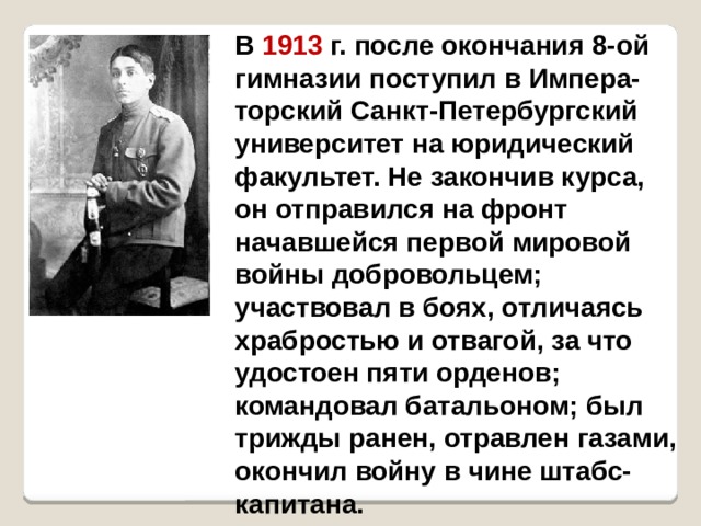  В 1913 г. после окончания 8-ой гимназии поступил в Импера-торский Санкт-Петербургский университет на юридический факультет. Не закончив курса, он отправился на фронт начавшейся первой мировой войны добровольцем; участвовал в боях, отличаясь храбростью и отвагой, за что удостоен пяти орденов; командовал батальоном; был трижды ранен, отравлен газами, окончил войну в чине штабс-капитана. 