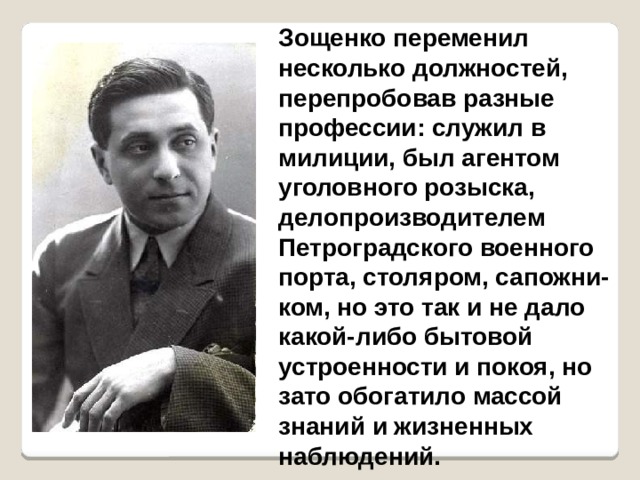 Зощенко переменил несколько должностей, перепробовав разные профессии: служил в милиции, был агентом уголовного розыска, делопроизводителем Петроградского военного порта, столяром, сапожни-ком, но это так и не дало какой-либо бытовой устроенности и покоя, но зато обогатило массой знаний и жизненных наблюдений.  