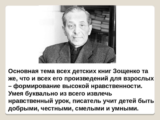 Основная тема всех детских книг Зощенко та же, что и всех его произведений для взрослых – формирование высокой нравственности. Умея буквально из всего извлечь нравственный урок, писатель учит детей быть добрыми, честными, смелыми и умными.  