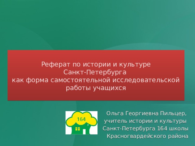  Реферат по истории и культуре  Санкт-Петербурга  как форма самостоятельной исследовательской работы учащихся   Ольга Георгиевна Пильцер, учитель истории и культуры Санкт-Петербурга 164 школы Красногвардейского района 